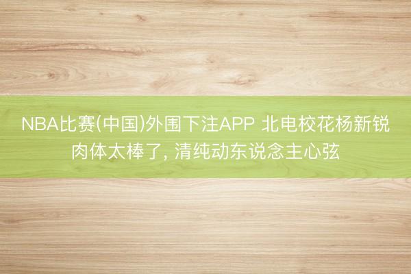 NBA比赛(中国)外围下注APP 北电校花杨新锐肉体太棒了，<a href=