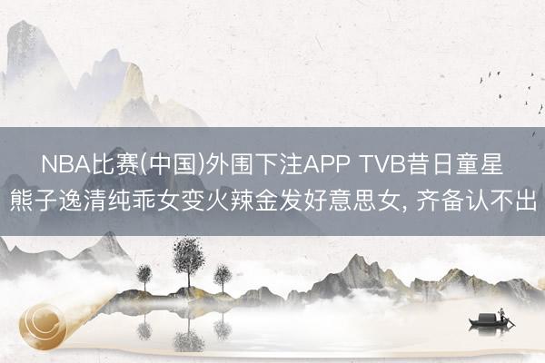 NBA比赛(中国)外围下注APP TVB昔日童星熊子逸清纯乖女变火辣金发好意思女， 齐备认不出