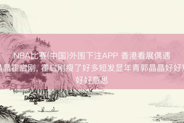 NBA比赛(中国)外围下注APP 香港看展偶遇郭晶晶霍启刚, 霍启刚瘦了好多短发显年青郭晶晶好好意思