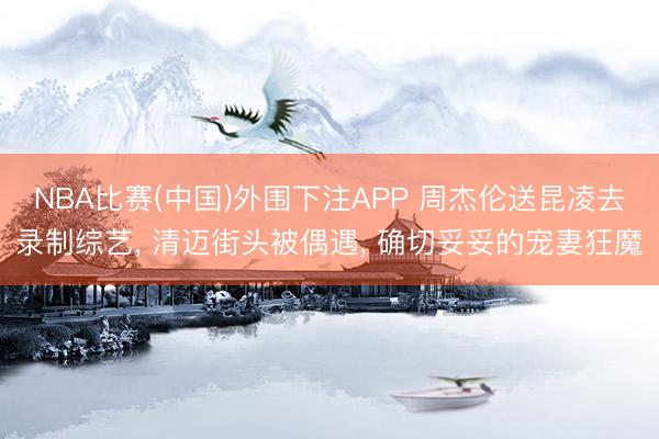 NBA比赛(中国)外围下注APP 周杰伦送昆凌去录制综艺, 清迈街头被偶遇, 确切妥妥的宠妻狂魔