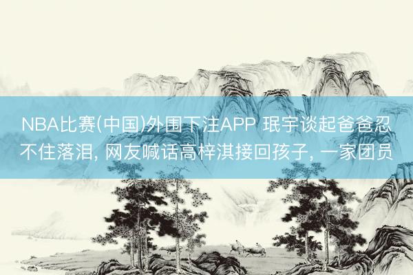 NBA比赛(中国)外围下注APP 珉宇谈起爸爸忍不住落泪， 网友喊话高梓淇接回孩子， 一家团员