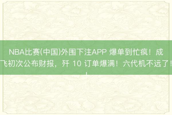 NBA比赛(中国)外围下注APP 爆单到忙疯！成飞初次公布财报，歼 10 订单爆满！六代机不远了！