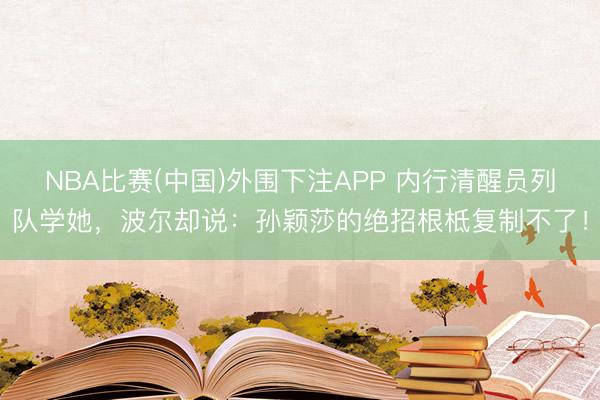 NBA比赛(中国)外围下注APP 内行清醒员列队学她，波尔却说：孙颖莎的绝招根柢复制不了！