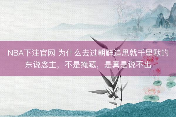 NBA下注官网 为什么去过朝鲜追思就千里默的东说念主，不是掩藏，是真是说不出