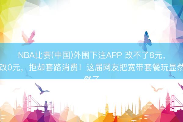 NBA比赛(中国)外围下注APP 改不了8元,就改0元,拒却套路消费!这届网友把宽带套餐玩显然了