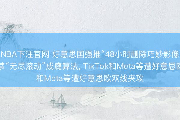 NBA下注官网 好意思国强推“48小时删除巧妙影像”， 欧盟拟禁“无尽滚动”成瘾算法， TikTok和Meta等遭好意思欧双线夹攻