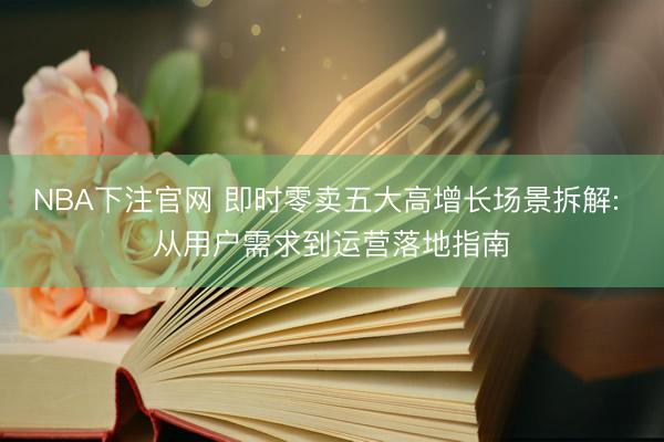 NBA下注官网 即时零卖五大高增长场景拆解: 从用户需求到运营落地指南