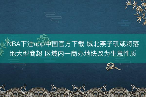 NBA下注app中国官方下载 城北燕子矶或将落地大型商超 区域内一商办地块改为生意性质