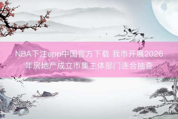 NBA下注app中国官方下载 我市开展2026年房地产成立市集主体部门连合抽查
