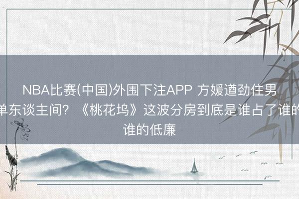 NBA比赛(中国)外围下注APP 方媛遒劲住男生区单东谈主间?《桃花坞》这波分房到底是谁占了谁的低廉