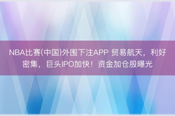 NBA比赛(中国)外围下注APP 贸易航天，利好密集，巨头IPO加快！资金加仓股曝光