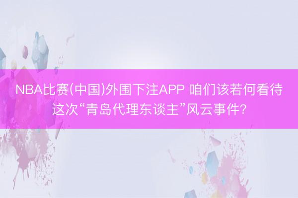 NBA比赛(中国)外围下注APP 咱们该若何看待这次“青岛代理东谈主”风云事件？