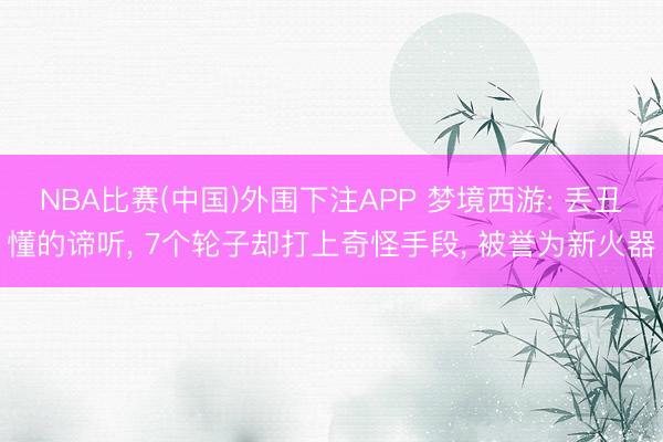 NBA比赛(中国)外围下注APP 梦境西游: 丢丑懂的谛听, 7个轮子却打上奇怪手段, 被誉为新火器