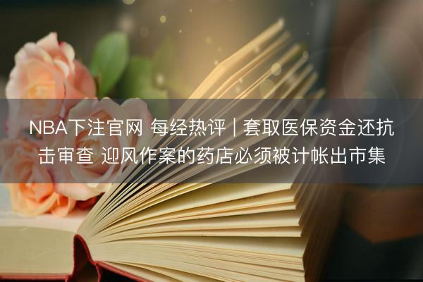 NBA下注官网 每经热评 | 套取医保资金还抗击审查 迎风作案的药店必须被计帐出市集