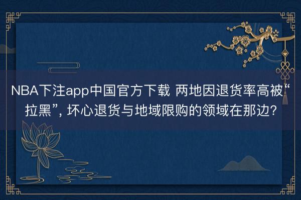 NBA下注app中国官方下载 两地因退货率高被“拉黑”, 坏心退货与地域限购的领域在那边?