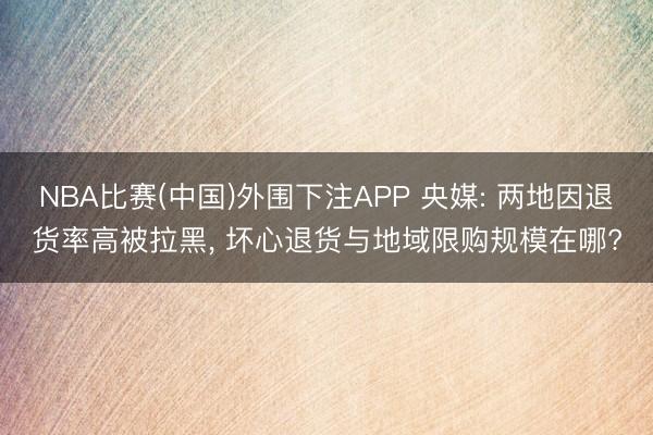 NBA比赛(中国)外围下注APP 央媒: 两地因退货率高被拉黑， 坏心退货与地域限购规模在哪?