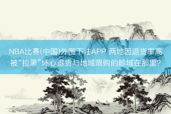 NBA比赛(中国)外围下注APP 两地因退货率高被“拉黑”坏心退货与地域限购的畛域在那里?