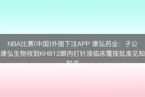 NBA比赛(中国)外围下注APP 康弘药业:子公司康弘生物收到KH812眼内打针液临床覆按批准见知书