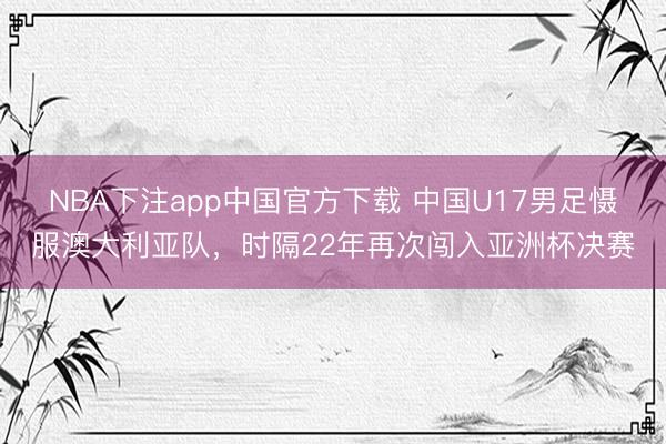 NBA下注app中国官方下载 中国U17男足慑服澳大利亚队，时隔22年再次闯入亚洲杯决赛