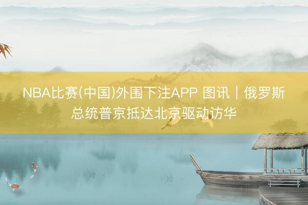 NBA比赛(中国)外围下注APP 图讯｜俄罗斯总统普京抵达北京驱动访华