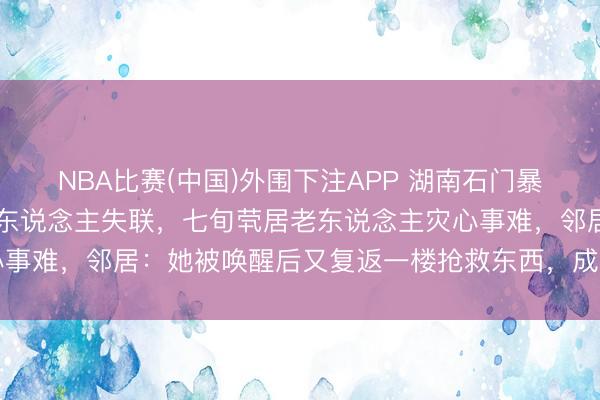 NBA比赛(中国)外围下注APP 湖南石门暴雨致4东说念主死一火1东说念主失联，七旬茕居老东说念主灾心事难，邻居：她被唤醒后又复返一楼抢救东西，成果被困未能逃出