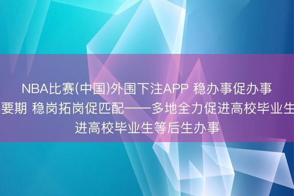 NBA比赛(中国)外围下注APP 稳办事促办事|抢捏求职重要期 稳岗拓岗促匹配——多地全力促进高校毕业生等后生办事