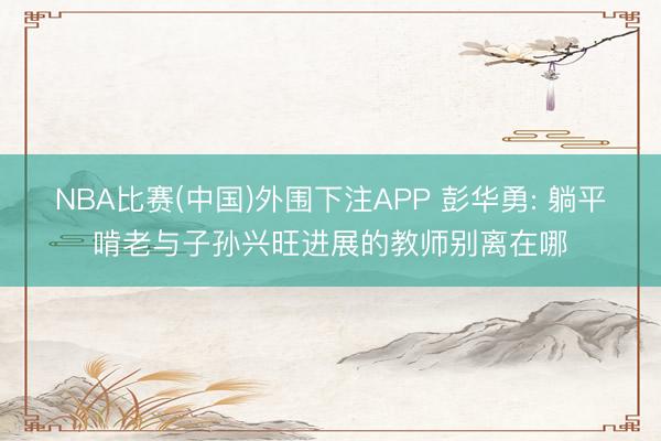 NBA比赛(中国)外围下注APP 彭华勇: 躺平啃老与子孙兴旺进展的教师别离在哪
