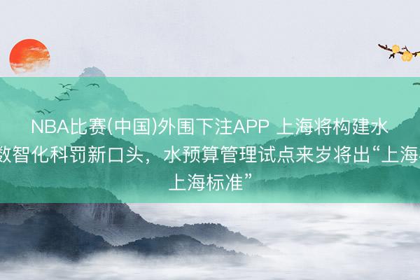 NBA比赛(中国)外围下注APP 上海将构建水资源数智化科罚新口头，水预算管理试点来岁将出“上海标准”