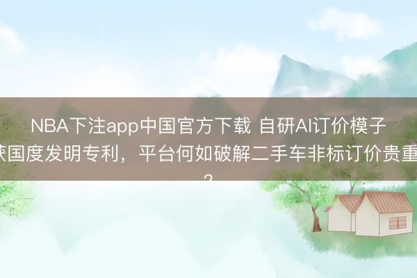 NBA下注app中国官方下载 自研AI订价模子获国度发明专利，平台何如破解二手车非标订价贵重？