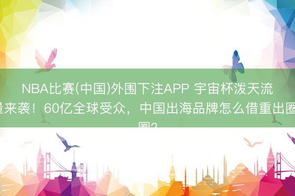 NBA比赛(中国)外围下注APP 宇宙杯泼天流量来袭！60亿全球受众，中国出海品牌怎么借重出圈？