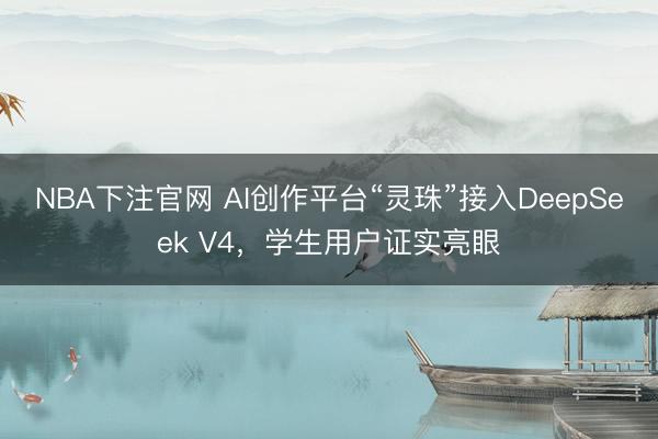 NBA下注官网 AI创作平台“灵珠”接入DeepSeek V4,学生用户证实亮眼