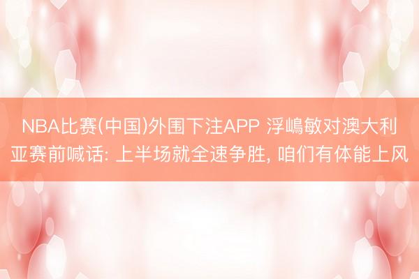 NBA比赛(中国)外围下注APP 浮嶋敏对澳大利亚赛前喊话: 上半场就全速争胜, 咱们有体能上风