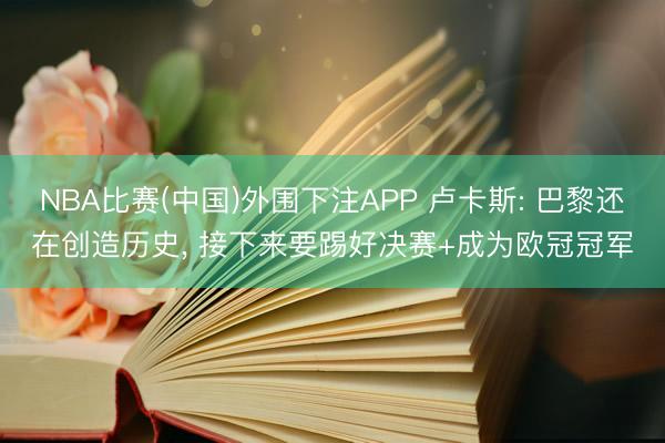 NBA比赛(中国)外围下注APP 卢卡斯: 巴黎还在创造历史, 接下来要踢好决赛+成为欧冠冠军