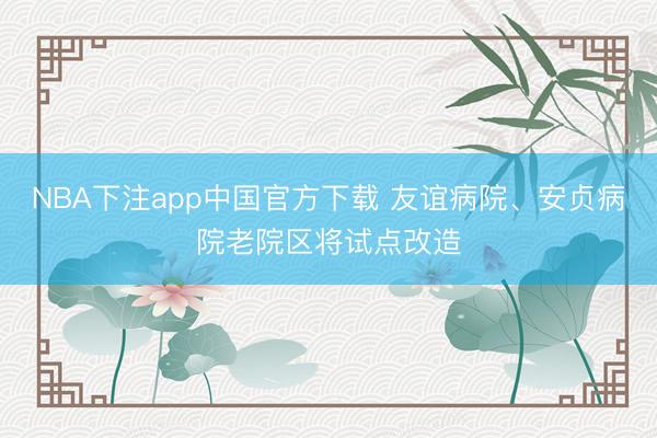 NBA下注app中国官方下载 友谊病院、安贞病院老院区将试点改造