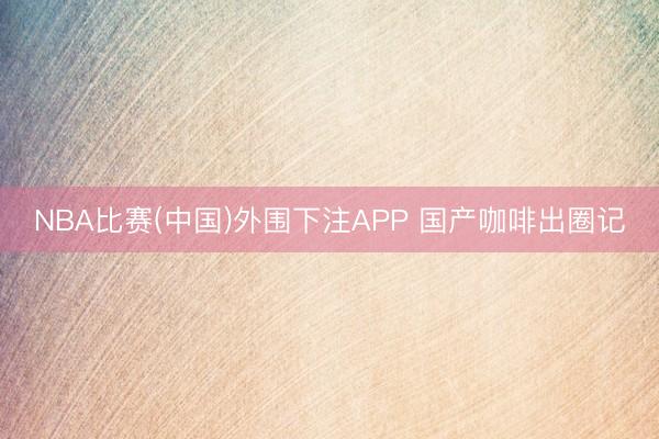 NBA比赛(中国)外围下注APP 国产咖啡出圈记