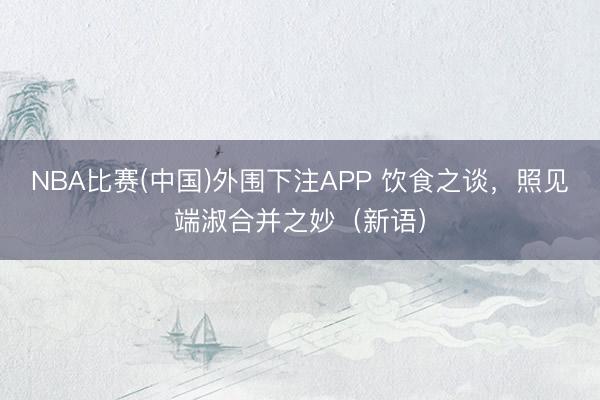 NBA比赛(中国)外围下注APP 饮食之谈,照见端淑合并之妙(新语)