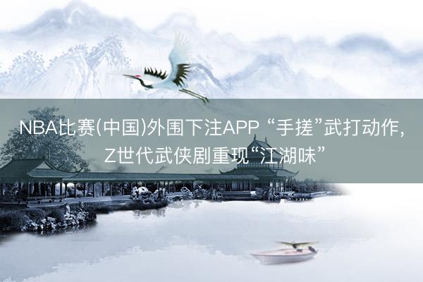 NBA比赛(中国)外围下注APP “手搓”武打动作, Z世代武侠剧重现“江湖味”