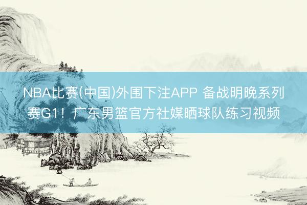 NBA比赛(中国)外围下注APP 备战明晚系列赛G1!广东男篮官方社媒晒球队练习视频