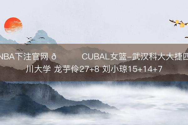 NBA下注官网 🏀CUBAL女篮-武汉科大大捷四川大学 龙芋伶27+8 刘小琼15+14+7