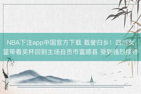 NBA下注app中国官方下载 载誉归乡！四川女篮带着奖杯回到主场自贡市富顺县 受到强烈接待
