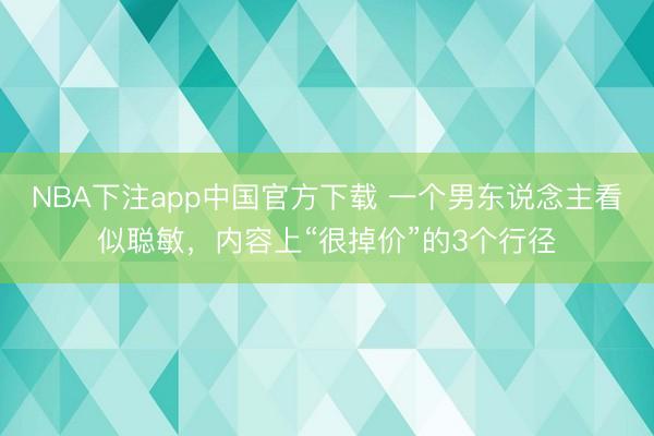 NBA下注app中国官方下载 一个男东说念主看似聪敏,内容上“很掉价”的3个行径