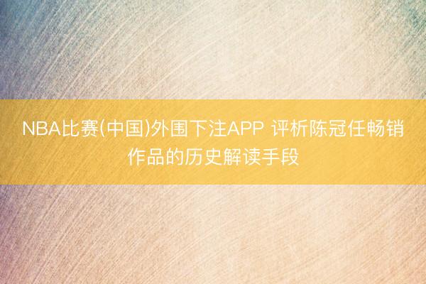 NBA比赛(中国)外围下注APP 评析陈冠任畅销作品的历史解读手段