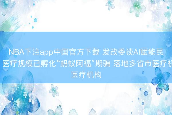 NBA下注app中国官方下载 发改委谈AI赋能民生: 医疗规模已孵化“蚂蚁阿福”期骗 落地多省市医疗机构
