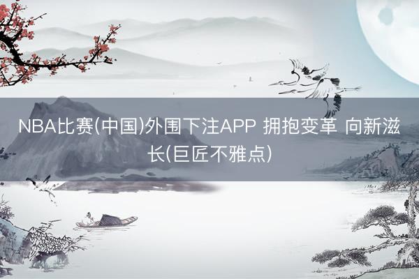 NBA比赛(中国)外围下注APP 拥抱变革 向新滋长(巨匠不雅点)