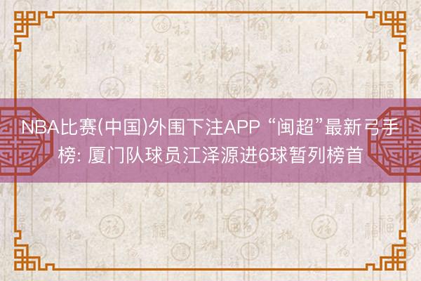 NBA比赛(中国)外围下注APP “闽超”最新弓手榜: 厦门队球员江泽源进6球暂列榜首