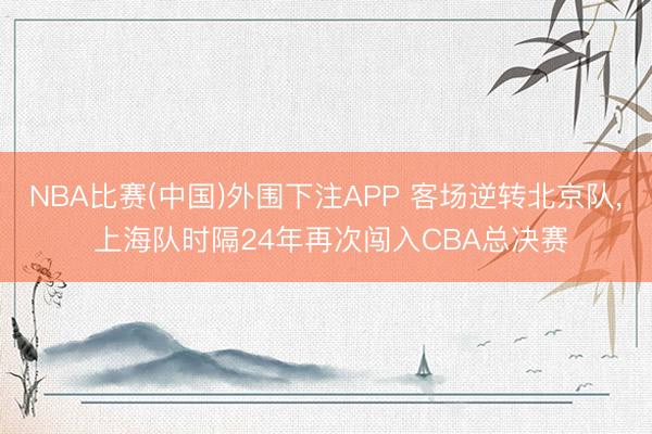 NBA比赛(中国)外围下注APP 客场逆转北京队， 上海队时隔24年再次闯入CBA总决赛