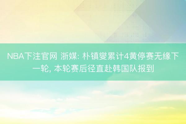 NBA下注官网 浙媒: 朴镇燮累计4黄停赛无缘下一轮， 本轮赛后径直赴韩国队报到