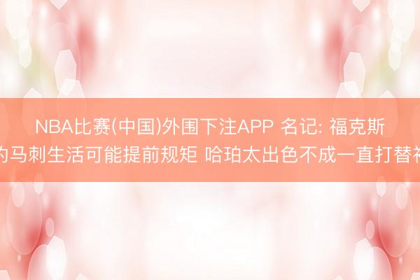 NBA比赛(中国)外围下注APP 名记: 福克斯的马刺生活可能提前规矩 哈珀太出色不成一直打替补