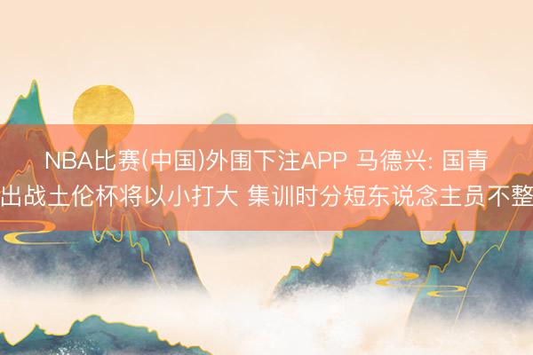 NBA比赛(中国)外围下注APP 马德兴: 国青出战土伦杯将以小打大 集训时分短东说念主员不整