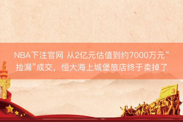 NBA下注官网 从2亿元估值到约7000万元“捡漏”成交,恒大海上城堡旅店终于卖掉了